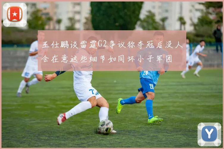 王仕鹏谈雷霆G2争议称夺冠后没人会在意这些细节如同坏小子军团