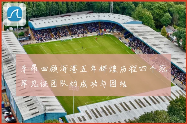 李昂回顾海港五年辉煌历程四个冠军见证团队的成功与团结