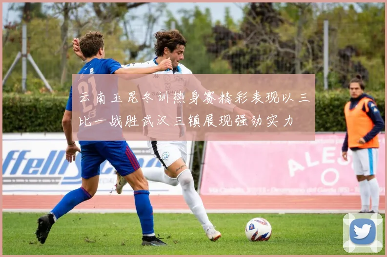 云南玉昆冬训热身赛精彩表现以三比一战胜武汉三镇展现强劲实力