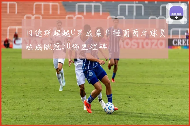 门德斯超越C罗成最年轻葡萄牙球员达成欧冠50场里程碑