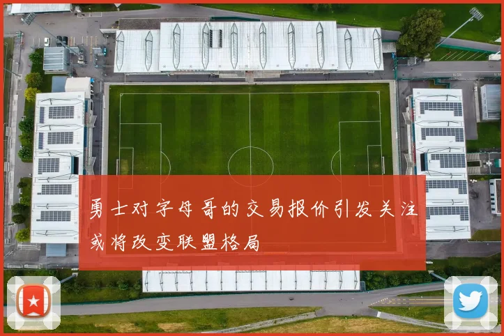 勇士对字母哥的交易报价引发关注或将改变联盟格局