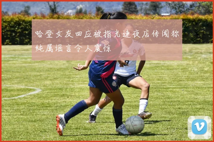 哈登女友回应被指光速夜店传闻称纯属谣言令人震惊