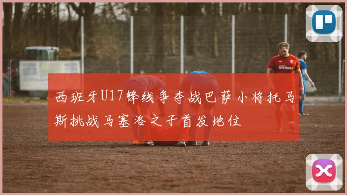 西班牙U17锋线争夺战巴萨小将托马斯挑战马塞洛之子首发地位