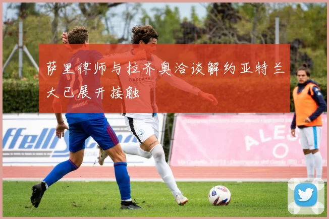 萨里律师与拉齐奥洽谈解约亚特兰大已展开接触