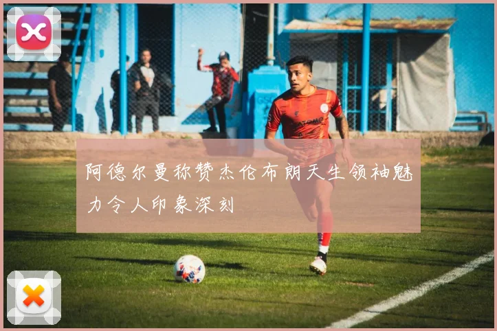 阿德尔曼称赞杰伦布朗天生领袖魅力令人印象深刻