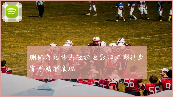 蒯纪与毛伟杰轻松合影归沪期待新赛季精彩表现