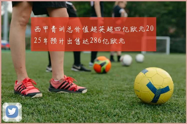 西甲青训总价值超英超四亿欧元2025年预计出售达286亿欧元