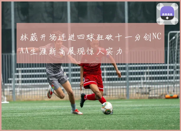 林葳开场连进四球狂砍十一分创NCAA生涯新高展现惊人实力