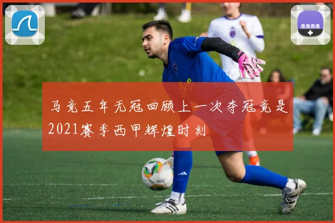 马竞五年无冠回顾上一次夺冠竟是2021赛季西甲辉煌时刻