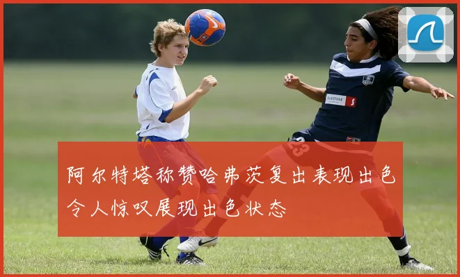 阿尔特塔称赞哈弗茨复出表现出色令人惊叹展现出色状态