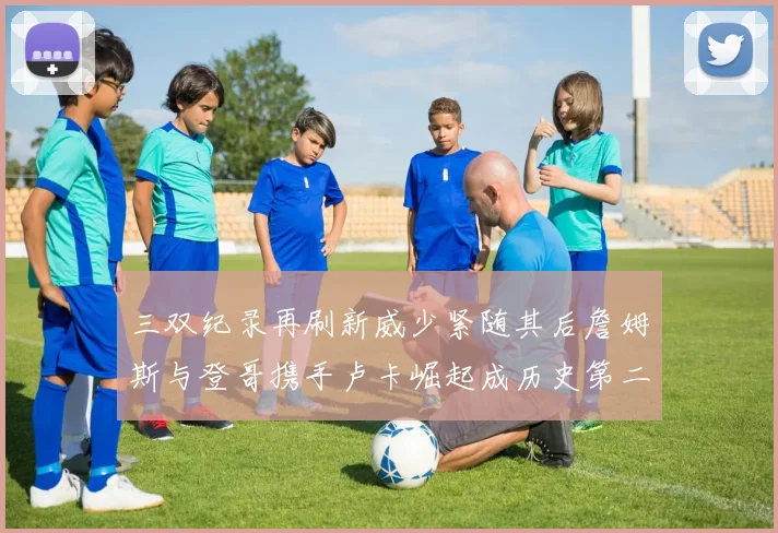 三双纪录再刷新威少紧随其后詹姆斯与登哥携手卢卡崛起成历史第二